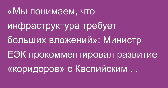 «Мы понимаем, что инфраструктура требует больших вложений»: Министр ЕЭК прокомментировал развитие «коридоров» с Каспийским регионом