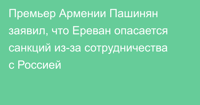 Премьер Армении Пашинян заявил, что Ереван опасается санкций из-за сотрудничества с Россией