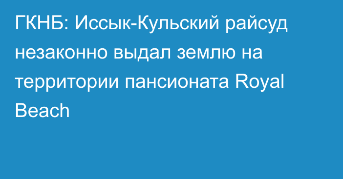 ГКНБ: Иссык-Кульский райсуд незаконно выдал землю на территории пансионата Royal Beach