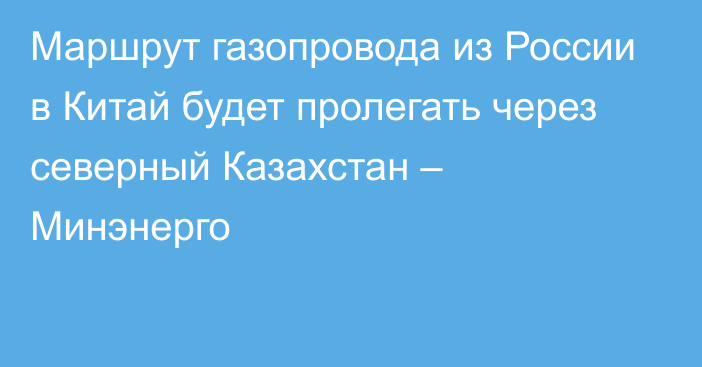 Маршрут газопровода из России в Китай будет пролегать через северный Казахстан – Минэнерго