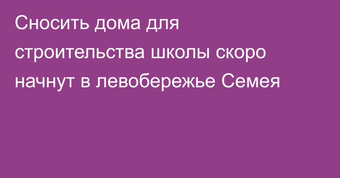 Сносить дома для строительства школы скоро начнут в левобережье Семея