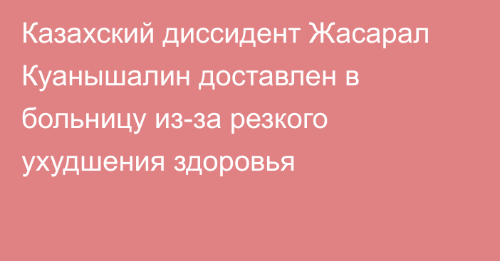 Казахский диссидент Жасарал Куанышалин доставлен в больницу из-за резкого ухудшения здоровья