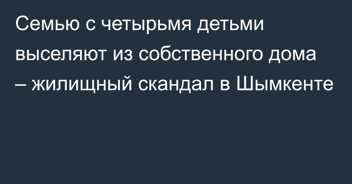 Семью с четырьмя детьми выселяют из собственного дома – жилищный скандал в Шымкенте