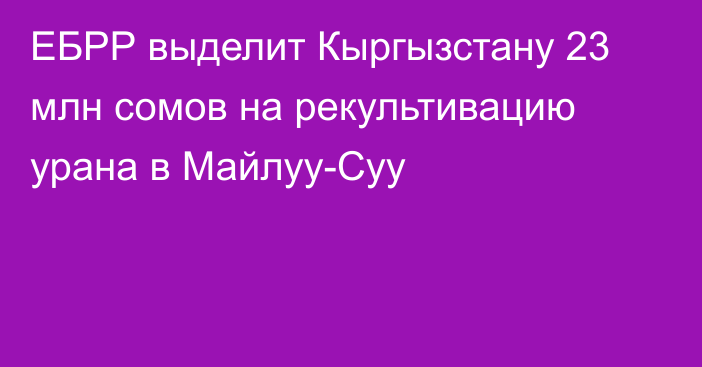 ЕБРР выделит Кыргызстану 23 млн сомов на рекультивацию урана в Майлуу-Суу