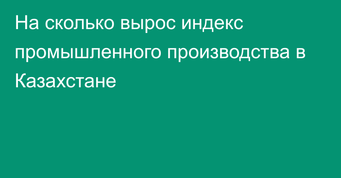 На сколько вырос индекс промышленного производства в Казахстане