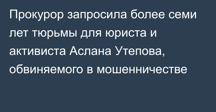 Прокурор запросила более семи лет тюрьмы для  юриста и активиста Аслана Утепова, обвиняемого в мошенничестве