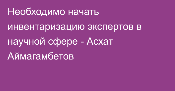 Необходимо начать инвентаризацию экспертов в научной сфере - Асхат Аймагамбетов