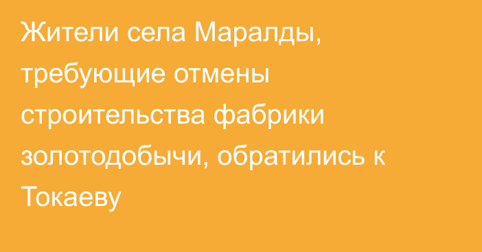 Жители села Маралды, требующие отмены строительства фабрики золотодобычи, обратились к Токаеву