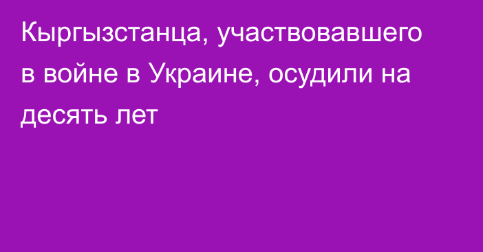 Кыргызстанца, участвовавшего в войне в Украине, осудили на десять лет