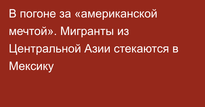 В погоне за «американской мечтой». Мигранты из Центральной Азии стекаются в Мексику