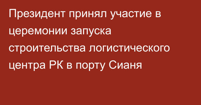 Президент принял участие в церемонии запуска строительства логистического центра РК в порту Сианя