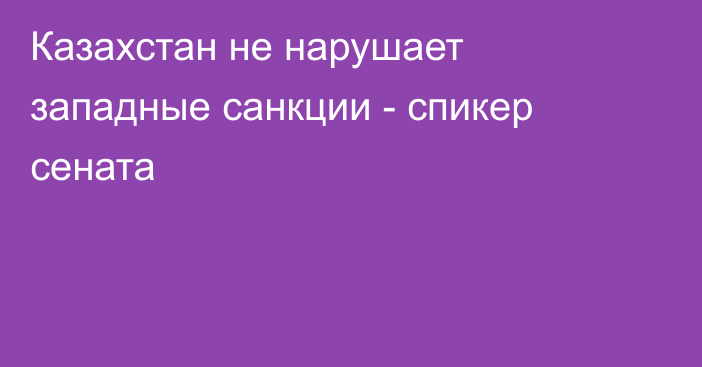 Казахстан не нарушает западные санкции - спикер сената