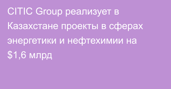 CITIC Group реализует в Казахстане проекты в сферах энергетики и нефтехимии на $1,6 млрд