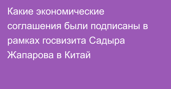 Какие экономические соглашения были подписаны в рамках госвизита Садыра Жапарова в Китай