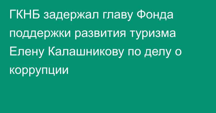 ГКНБ задержал главу Фонда поддержки развития туризма Елену Калашникову по делу о коррупции