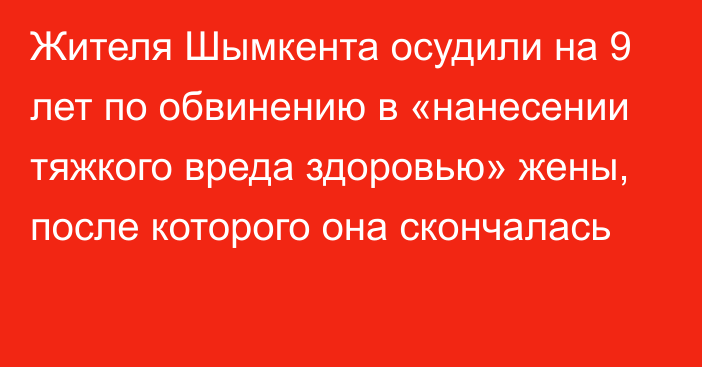 Жителя Шымкента осудили на 9 лет по обвинению в «нанесении тяжкого вреда здоровью» жены, после которого она скончалась