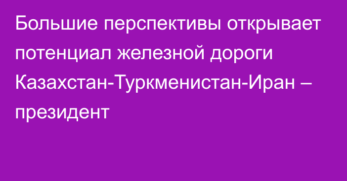 Большие перспективы открывает потенциал железной дороги Казахстан-Туркменистан-Иран – президент