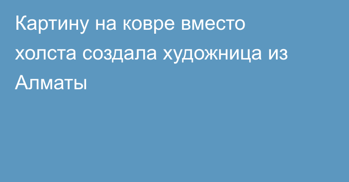 Картину на ковре вместо холста создала художница из Алматы