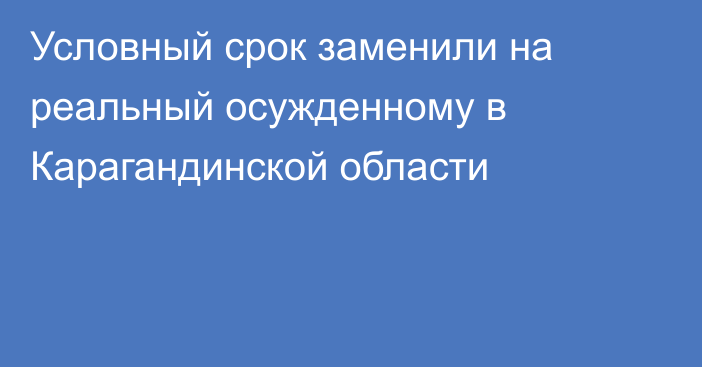 Условный срок заменили на реальный осужденному в Карагандинской области