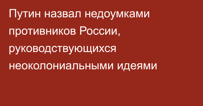 Путин назвал недоумками противников России, руководствующихся неоколониальными идеями