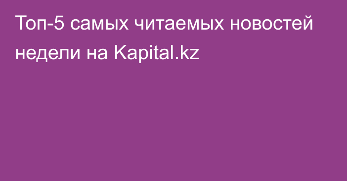 Топ-5 самых читаемых новостей недели на Kapital.kz