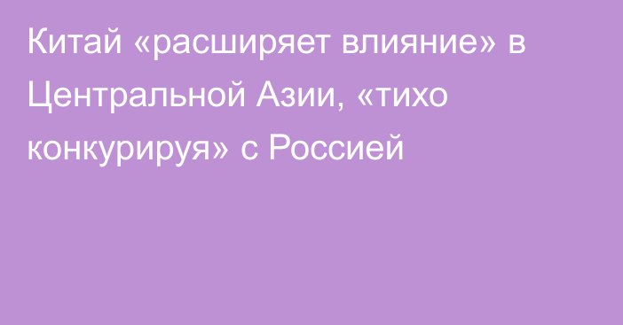 Китай «расширяет влияние» в Центральной Азии, «тихо конкурируя» с Россией