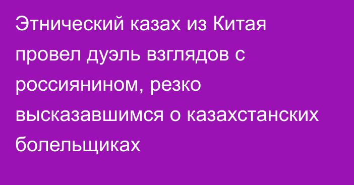 Этнический казах из Китая провел дуэль взглядов с россиянином, резко высказавшимся о казахстанских болельщиках