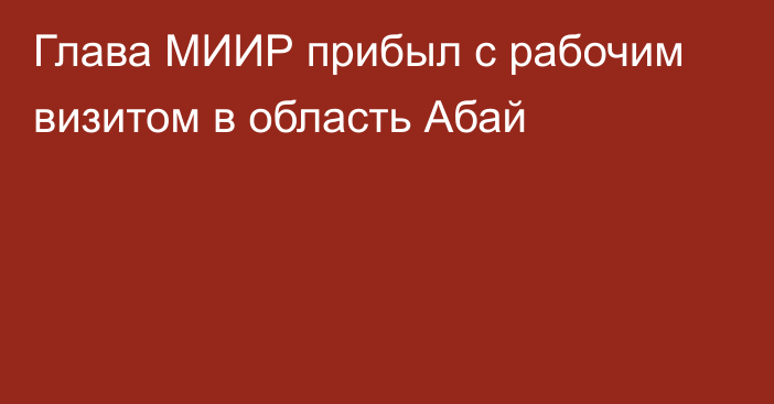 Глава МИИР прибыл с рабочим визитом в область Абай