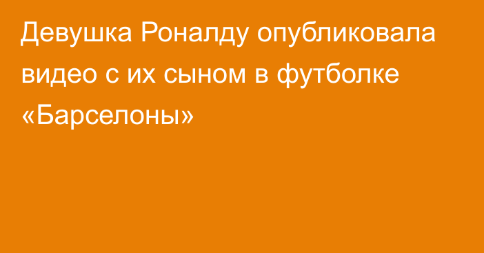 Девушка Роналду опубликовала видео с их сыном в футболке «Барселоны»