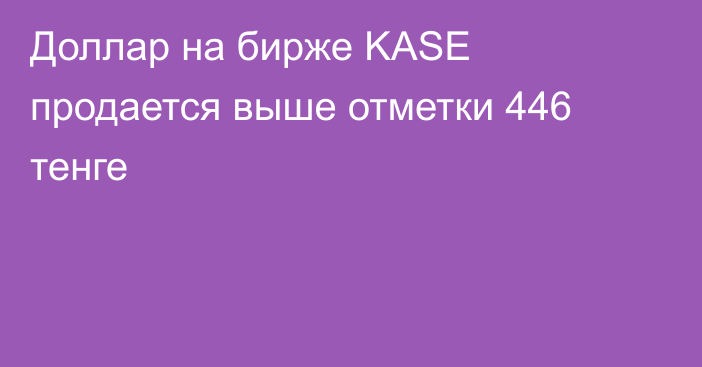 Доллар на бирже KASE продается выше отметки 446 тенге