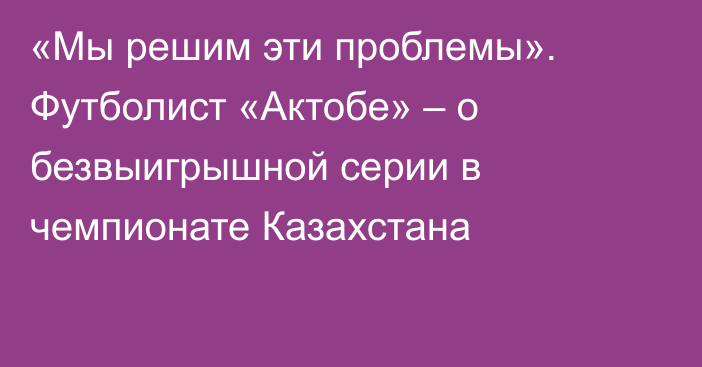 «Мы решим эти проблемы». Футболист «Актобе» – о безвыигрышной серии в чемпионате Казахстана