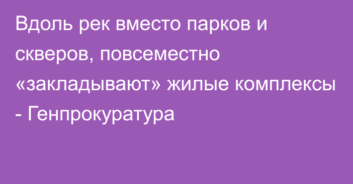 Вдоль рек вместо парков и скверов, повсеместно «закладывают» жилые комплексы - Генпрокуратура