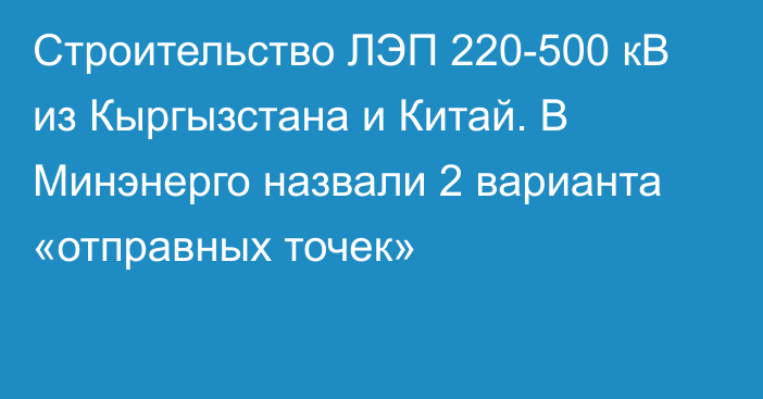 Строительство ЛЭП 220-500 кВ из Кыргызстана и Китай. В Минэнерго назвали 2 варианта «отправных точек»