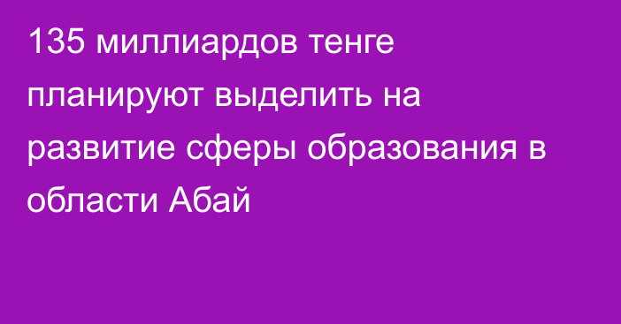 135 миллиардов тенге планируют выделить на развитие сферы образования в области Абай