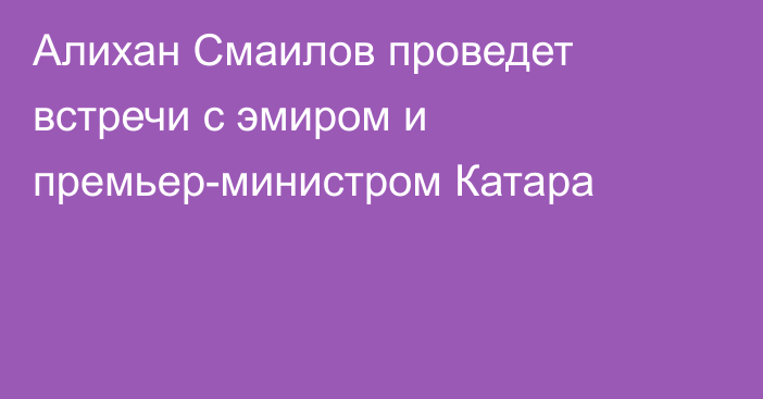 Алихан Смаилов проведет встречи с эмиром и премьер-министром Катара