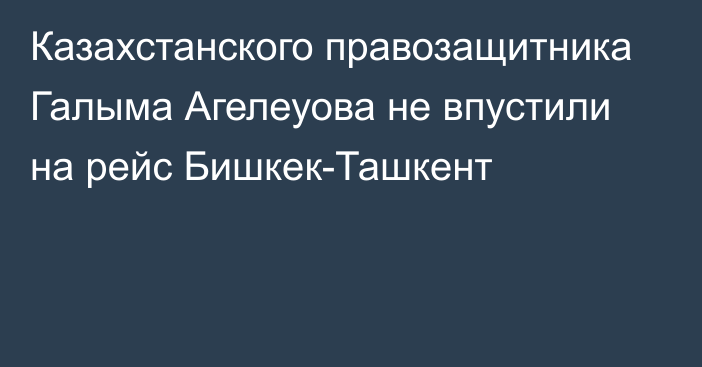 Казахстанского правозащитника Галыма Агелеуова не впустили на рейс Бишкек-Ташкент