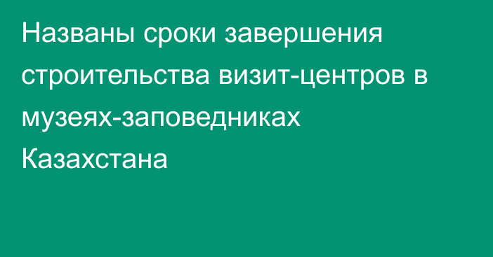 Названы сроки завершения строительства визит-центров в музеях-заповедниках Казахстана