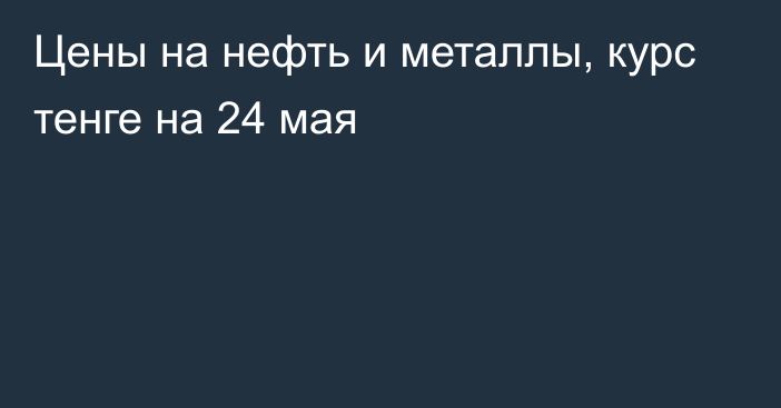 Цены на нефть и металлы, курс тенге на 24 мая