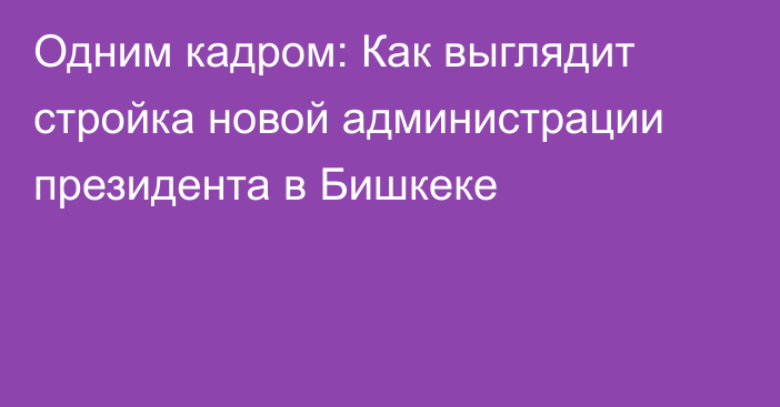 Одним кадром: Как выглядит стройка новой администрации президента в Бишкеке