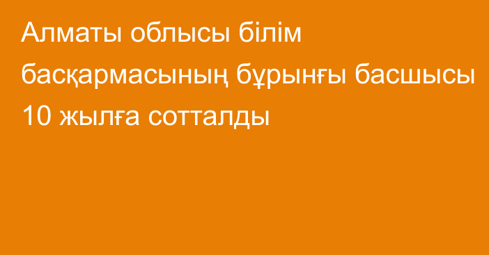 Алматы облысы білім басқармасының бұрынғы басшысы 10 жылға сотталды