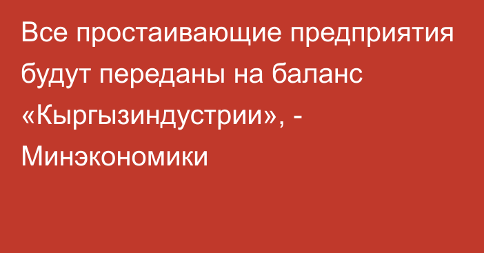 Все простаивающие предприятия будут переданы на баланс «Кыргызиндустрии», - Минэкономики