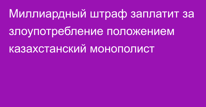 Миллиардный штраф заплатит за злоупотребление положением казахстанский монополист