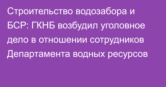 Строительство водозабора и БСР: ГКНБ возбудил уголовное дело в отношении сотрудников Департамента водных ресурсов