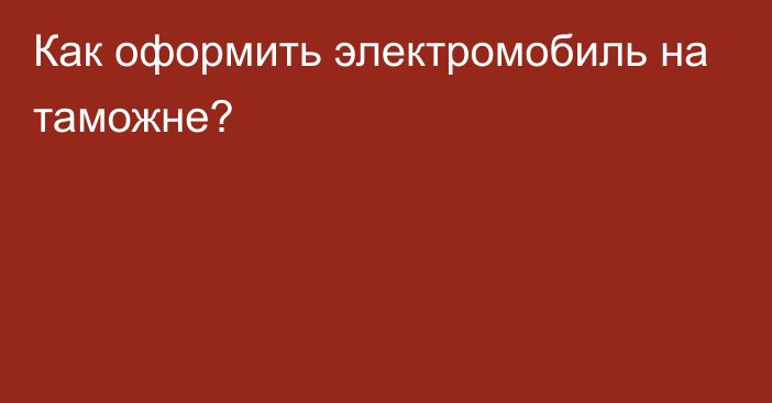 Как оформить электромобиль на таможне?