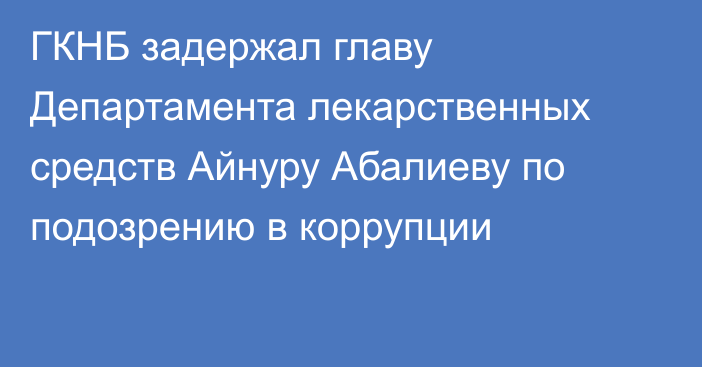 ГКНБ задержал главу Департамента лекарственных средств Айнуру Абалиеву по подозрению в коррупции