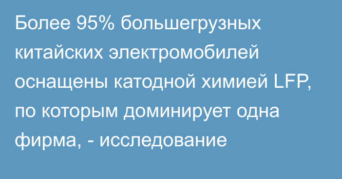 Более 95% большегрузных китайских электромобилей оснащены катодной химией LFP, по которым доминирует одна фирма, - исследование