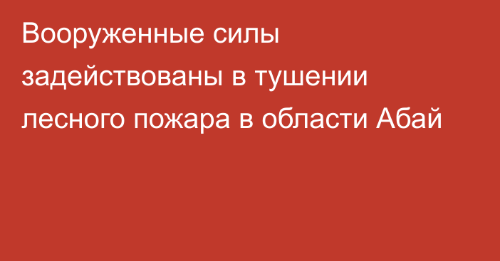 Вооруженные силы задействованы в тушении лесного пожара в области Абай