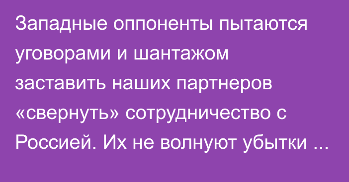 Западные оппоненты пытаются уговорами и шантажом заставить наших партнеров «свернуть» сотрудничество с Россией. Их не волнуют убытки государств, - В.Путин