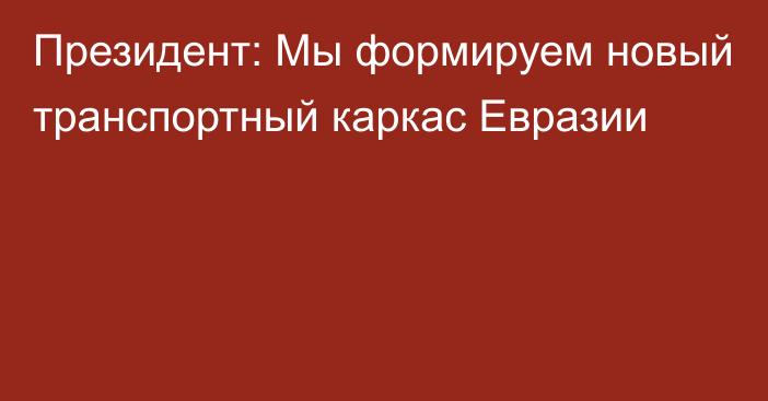 Президент: Мы формируем новый транспортный каркас Евразии