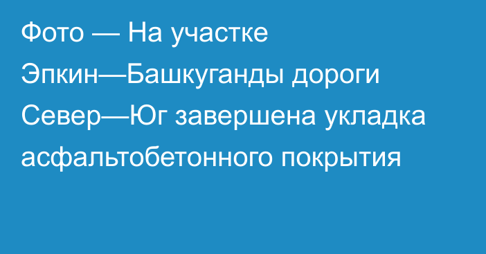 Фото — На участке Эпкин—Башкуганды дороги Север—Юг завершена укладка асфальтобетонного покрытия